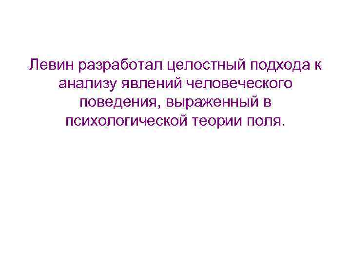 Левин разработал целостный подхода к анализу явлений человеческого поведения, выраженный в психологической теории поля.