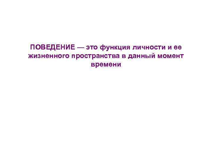 ПОВЕДЕНИЕ — это функция личности и ее жизненного пространства в данный момент времени 