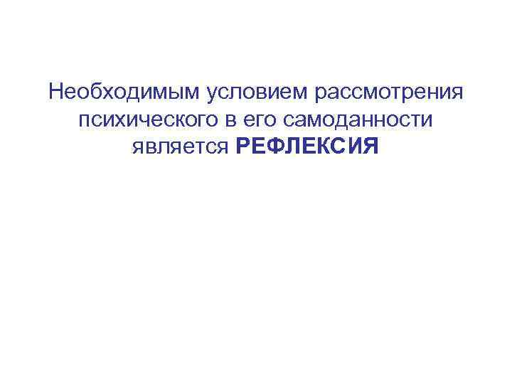 Необходимым условием рассмотрения психического в его самоданности является РЕФЛЕКСИЯ 