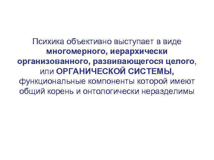 Психика объективно выступает в виде многомерного, иерархически организованного, развивающегося целого, или ОРГАНИЧЕСКОЙ СИСТЕМЫ, функциональные