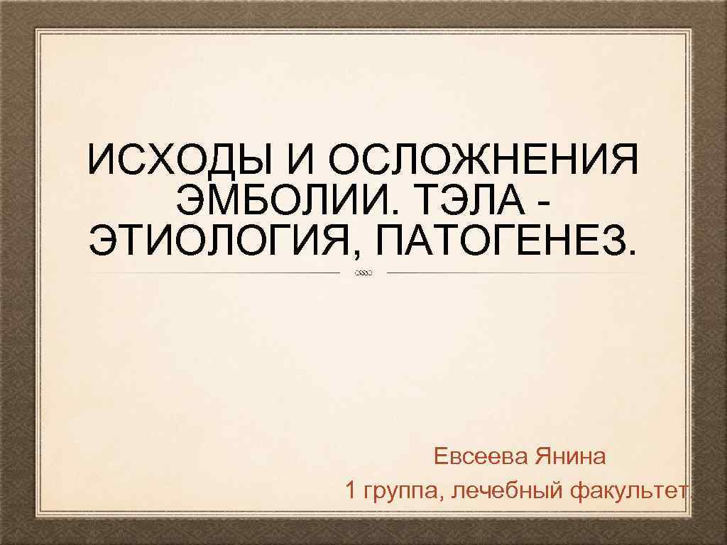 ИСХОДЫ И ОСЛОЖНЕНИЯ ЭМБОЛИИ. ТЭЛА ЭТИОЛОГИЯ, ПАТОГЕНЕЗ. Евсеева Янина 1 группа, лечебный факультет. 