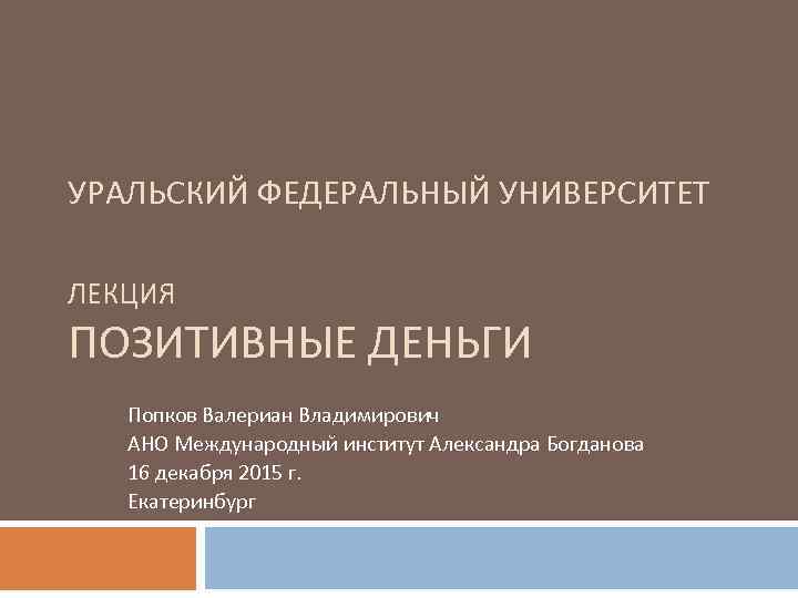 УРАЛЬСКИЙ ФЕДЕРАЛЬНЫЙ УНИВЕРСИТЕТ ЛЕКЦИЯ ПОЗИТИВНЫЕ ДЕНЬГИ Попков Валериан Владимирович АНО Международный институт Александра Богданова