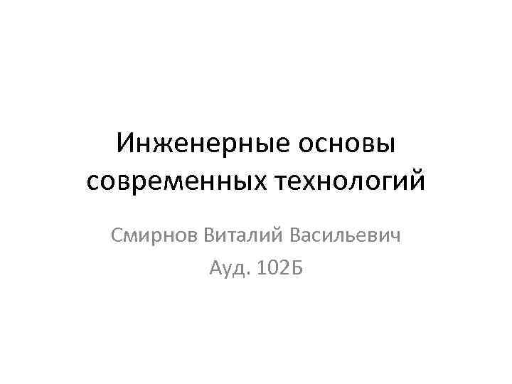 Инженерные основы современных технологий Смирнов Виталий Васильевич Ауд. 102 Б 