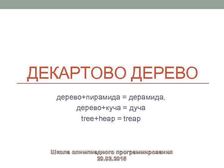 ДЕКАРТОВО ДЕРЕВО дерево+пирамида = дерамида, дерево+куча = дуча tree+heap = treap Школа олимпиадного программирования