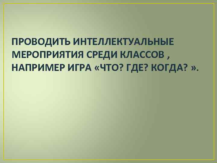 ПРОВОДИТЬ ИНТЕЛЛЕКТУАЛЬНЫЕ МЕРОПРИЯТИЯ СРЕДИ КЛАССОВ , НАПРИМЕР ИГРА «ЧТО? ГДЕ? КОГДА? » . 