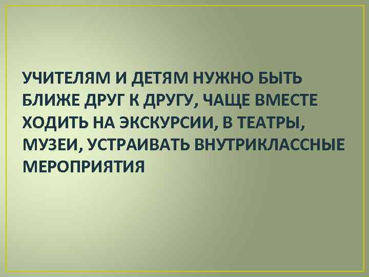 УЧИТЕЛЯМ И ДЕТЯМ НУЖНО БЫТЬ БЛИЖЕ ДРУГ К ДРУГУ, ЧАЩЕ ВМЕСТЕ ХОДИТЬ НА ЭКСКУРСИИ,