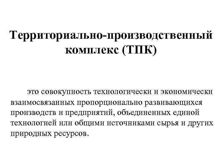 Территориально-производственный комплекс (ТПК) это совокупность технологически и экономически взаимосвязанных пропорционально развивающихся производств и предприятий,