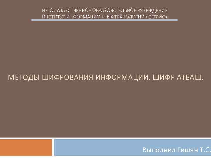 НЕГОСУДАРСТВЕННОЕ ОБРАЗОВАТЕЛЬНОЕ УЧРЕЖДЕНИЕ ИНСТИТУТ ИНФОРМАЦИОННЫХ ТЕХНОЛОГИЙ «СЕГРИС» МЕТОДЫ ШИФРОВАНИЯ ИНФОРМАЦИИ. ШИФР АТБАШ. Выполнил Гишян