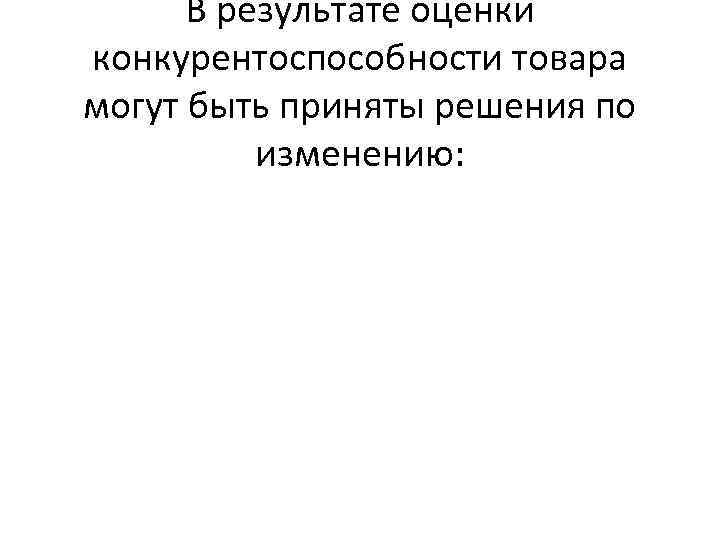 В результате оценки конкурентоспособности товара могут быть приняты решения по изменению: 