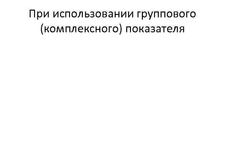 При использовании группового (комплексного) показателя 