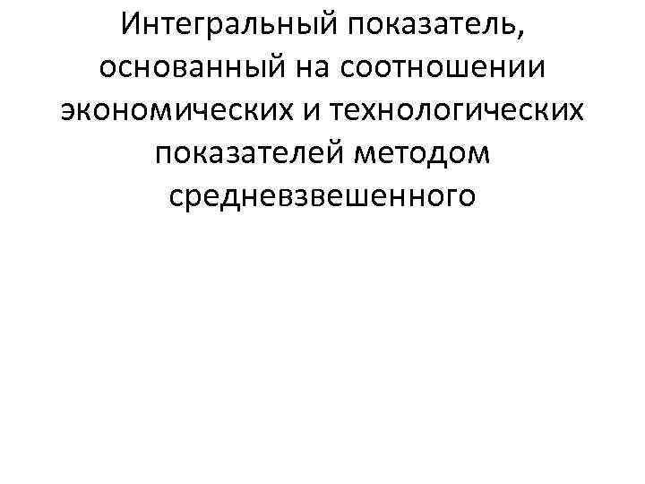 Интегральный показатель, основанный на соотношении экономических и технологических показателей методом средневзвешенного 