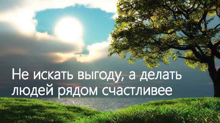 Не искать выгоду, а делать людей рядом счастливее 