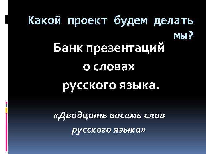 Какой проект будем делать мы? Банк презентаций о словах русского языка. «Двадцать восемь слов