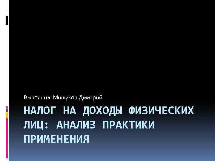 Выполнил: Мишуков Дмитрий НАЛОГ НА ДОХОДЫ ФИЗИЧЕСКИХ ЛИЦ: АНАЛИЗ ПРАКТИКИ ПРИМЕНЕНИЯ 