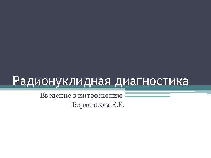 Радионуклидная диагностика Введение в интроскопию Берловская Е. Е. 