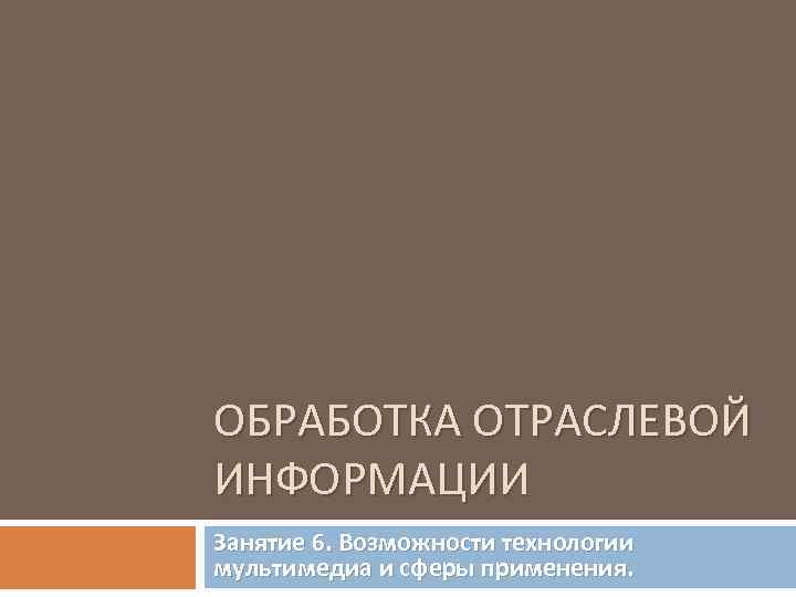 ОБРАБОТКА ОТРАСЛЕВОЙ ИНФОРМАЦИИ Занятие 6. Возможности технологии мультимедиа и сферы применения. 