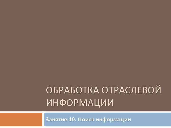 ОБРАБОТКА ОТРАСЛЕВОЙ ИНФОРМАЦИИ Занятие 10. Поиск информации 