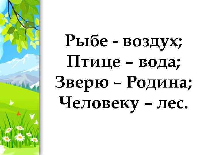 Рыбе - воздух; Птице – вода; Зверю – Родина; Человеку – лес. 