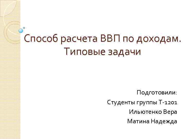 Способ расчета ВВП по доходам. Типовые задачи Подготовили: Студенты группы Т-1201 Ильютенко Вера Матина