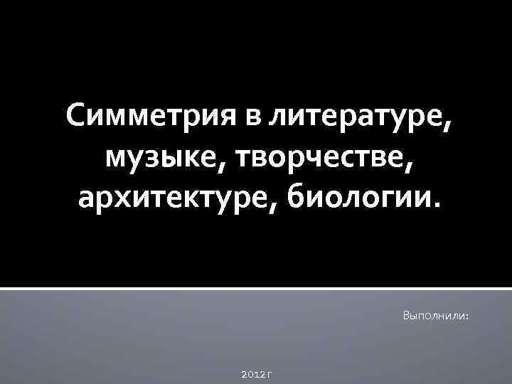 Симметрия в литературе, музыке, творчестве, архитектуре, биологии. Выполнили: 2012 г 