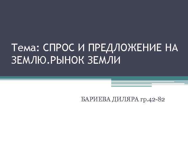 Тема: СПРОС И ПРЕДЛОЖЕНИЕ НА ЗЕМЛЮ. РЫНОК ЗЕМЛИ БАРИЕВА ДИЛЯРА гр. 42 -82 