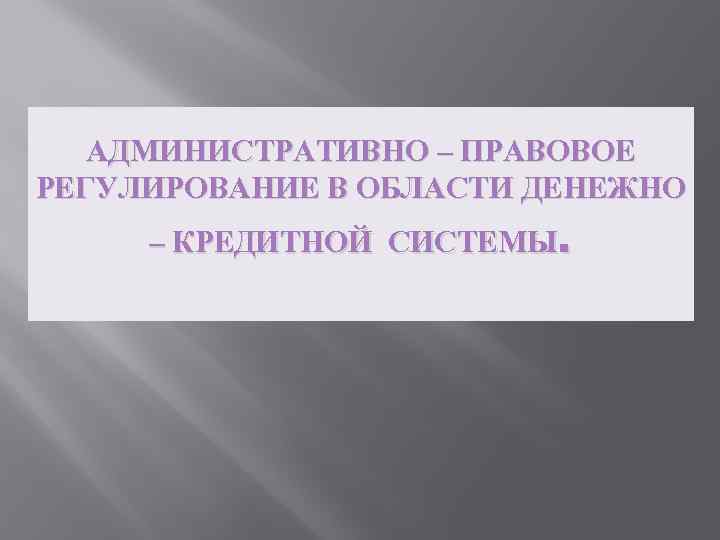 АДМИНИСТРАТИВНО – ПРАВОВОЕ РЕГУЛИРОВАНИЕ В ОБЛАСТИ ДЕНЕЖНО – КРЕДИТНОЙ СИСТЕМЫ. 