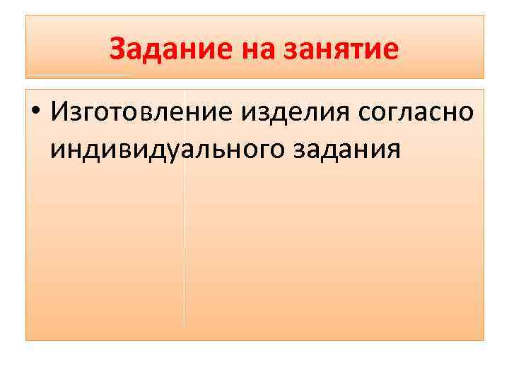 Задание на занятие • Изготовление изделия согласно индивидуального задания 