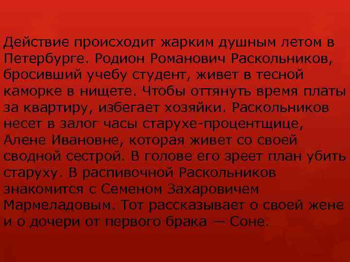 Действие происходит жарким душным летом в Петербурге. Родион Романович Раскольников, бросивший учебу студент, живет