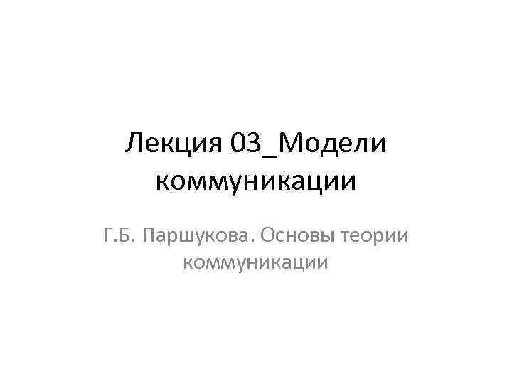 Лекция 03_Модели коммуникации Г. Б. Паршукова. Основы теории коммуникации 