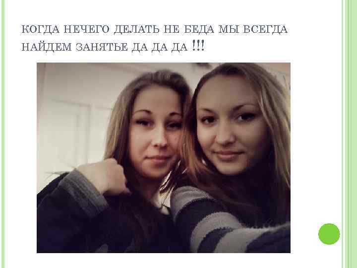 КОГДА НЕЧЕГО ДЕЛАТЬ НЕ БЕДА МЫ ВСЕГДА НАЙДЕМ ЗАНЯТЬЕ ДА ДА ДА !!! 