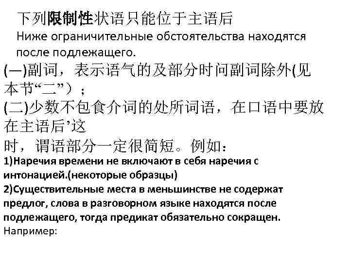 下列限制性状语只能位于主语后 Ниже ограничительные обстоятельства находятся после подлежащего. (―)副词，表示语气的及部分时问副词除外(见 本节“二”）； (二)少数不包食介词的处所词语，在口语中要放 在主语后’这 时，谓语部分一定很简短。例如： 1)Наречия времени
