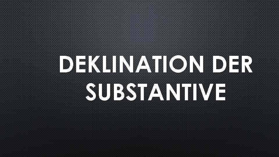 DEKLINATION DER SUBSTANTIVE 