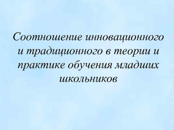 Соотношение инновационного и традиционного в теории и практике обучения младших школьников 