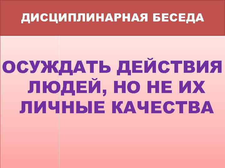 ДИСЦИПЛИНАРНАЯ БЕСЕДА ОСУЖДАТЬ ДЕЙСТВИЯ ЛЮДЕЙ, НО НЕ ИХ ЛИЧНЫЕ КАЧЕСТВА 