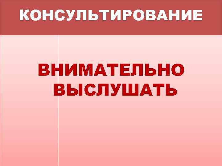 КОНСУЛЬТИРОВАНИЕ ВНИМАТЕЛЬНО ВЫСЛУШАТЬ 