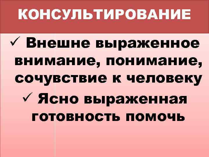 КОНСУЛЬТИРОВАНИЕ ü Внешне выраженное внимание, понимание, сочувствие к человеку ü Ясно выраженная готовность помочь