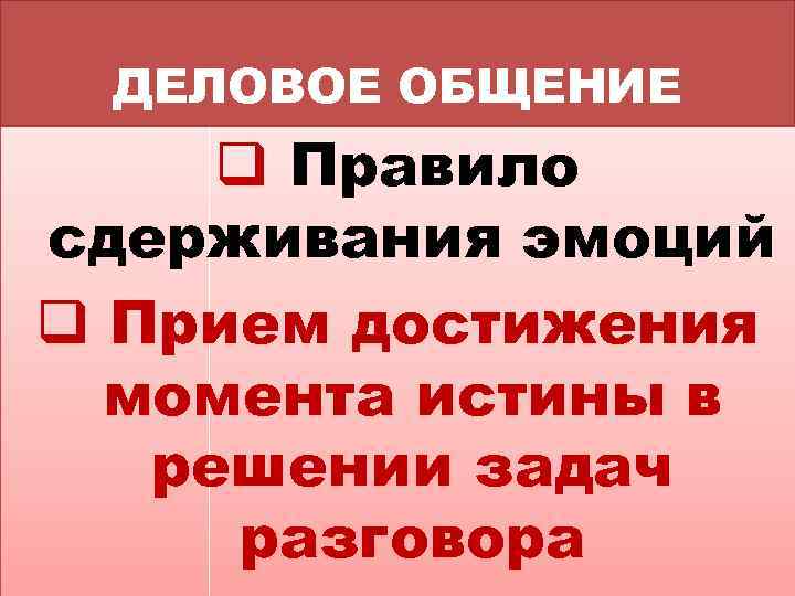 ДЕЛОВОЕ ОБЩЕНИЕ q Правило сдерживания эмоций q Прием достижения момента истины в решении задач