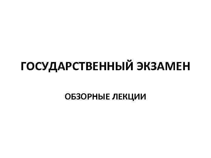 ГОСУДАРСТВЕННЫЙ ЭКЗАМЕН ОБЗОРНЫЕ ЛЕКЦИИ 