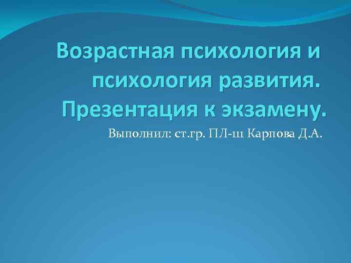 Возрастная психология и психология развития. Презентация к экзамену. Выполнил: ст. гр. ПЛ-111 Карпова Д.