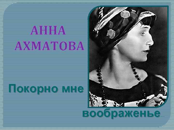 АННА АХМАТОВА Покорно мне воображенье . . . 