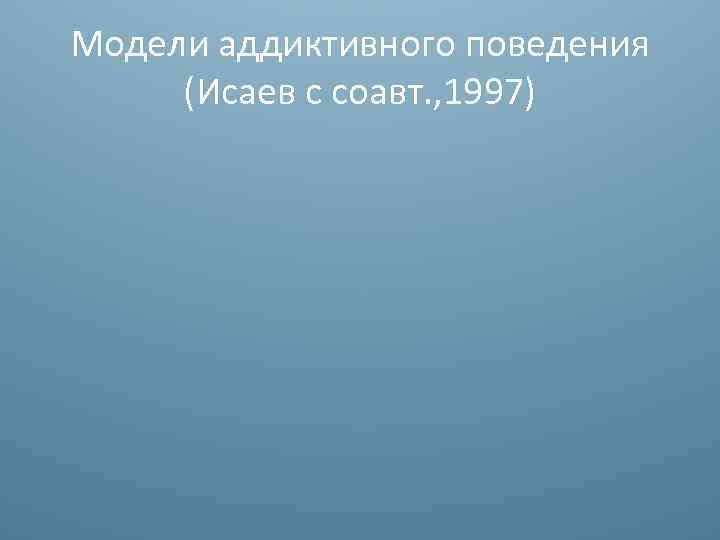 Модели аддиктивного поведения (Исаев с соавт. , 1997) 