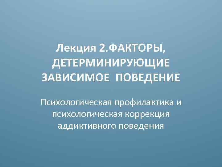 Лекция 2. ФАКТОРЫ, ДЕТЕРМИНИРУЮЩИЕ ЗАВИСИМОЕ ПОВЕДЕНИЕ Психологическая профилактика и психологическая коррекция аддиктивного поведения 