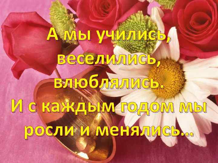 А мы учились, веселились, влюблялись. И с каждым годом мы росли и менялись… 