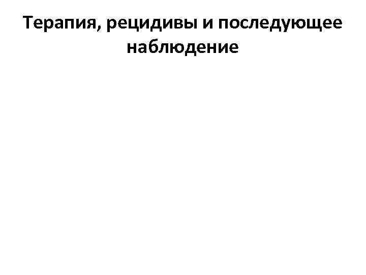 Терапия, рецидивы и последующее наблюдение 