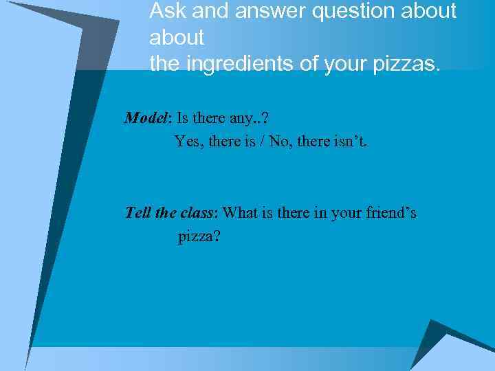 Ask and answer question about the ingredients of your pizzas. Model: Is there any.