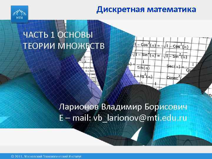 Дискретная математика ЧАСТЬ 1 ОСНОВЫ ТЕОРИИ МНОЖЕСТВ Ларионов Владимир Борисович E – mail: vb_larionov@mti.