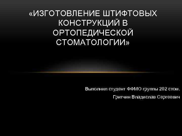  «ИЗГОТОВЛЕНИЕ ШТИФТОВЫХ КОНСТРУКЦИЙ В ОРТОПЕДИЧЕСКОЙ СТОМАТОЛОГИИ» Выполнил студент ФФМО группы 202 стом. Гритчин