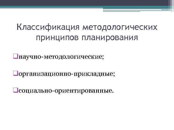 Классификация методологических принципов планирования qнаучно-методологические; qорганизационно-прикладные; qсоциально-ориентированные. 