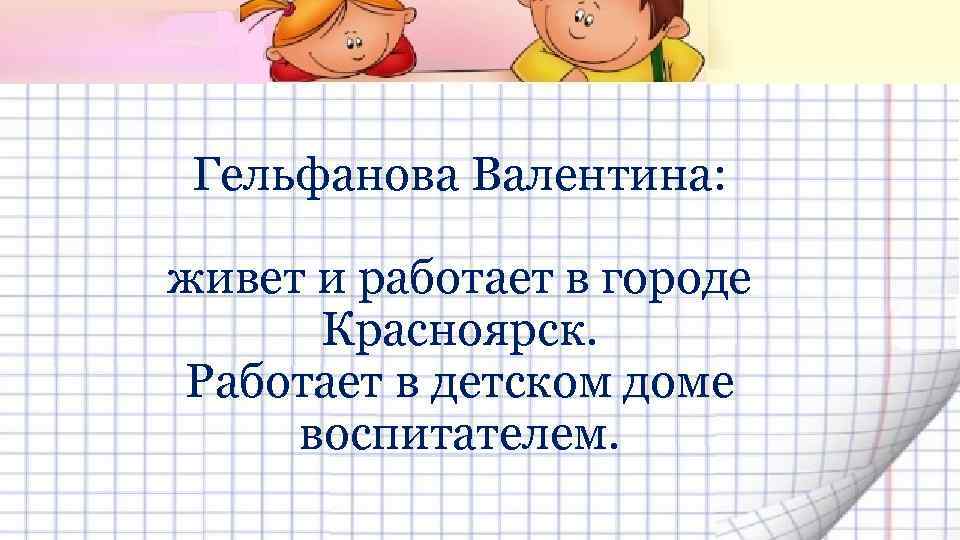 Гельфанова Валентина: живет и работает в городе Красноярск. Работает в детском доме воспитателем. 