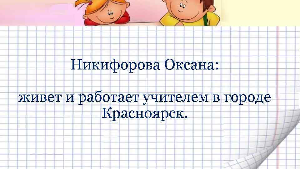 Никифорова Оксана: живет и работает учителем в городе Красноярск. 